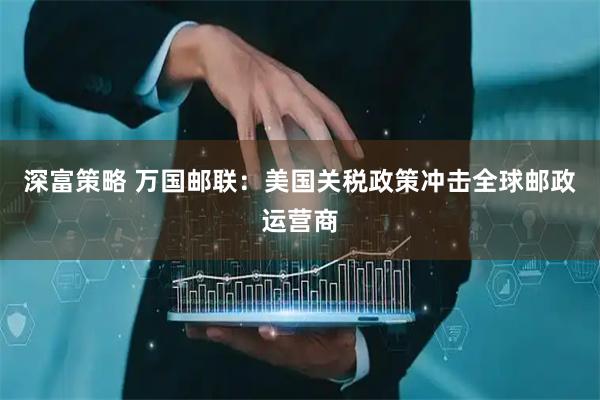 深富策略 万国邮联：美国关税政策冲击全球邮政运营商