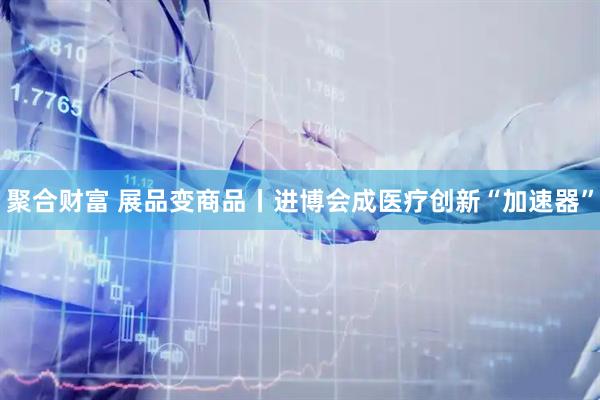 聚合财富 展品变商品丨进博会成医疗创新“加速器”
