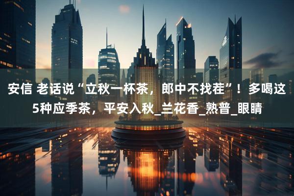 安信 老话说“立秋一杯茶，郎中不找茬”！多喝这5种应季茶，平安入秋_兰花香_熟普_眼睛