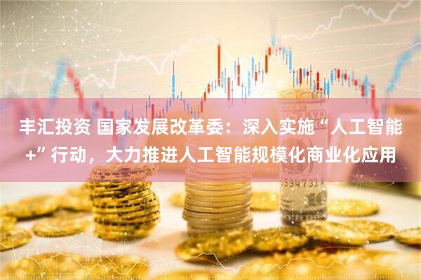 丰汇投资 国家发展改革委：深入实施“人工智能+”行动，大力推进人工智能规模化商业化应用