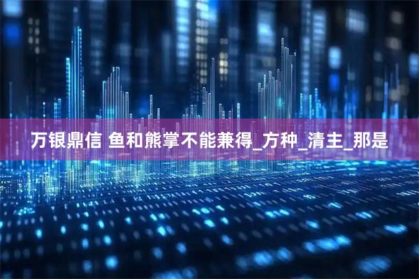 万银鼎信 鱼和熊掌不能兼得_方种_清主_那是