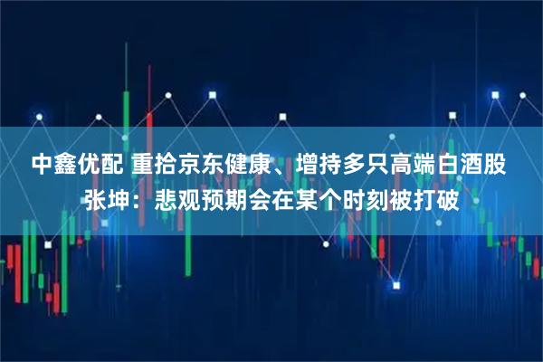 中鑫优配 重拾京东健康、增持多只高端白酒股 张坤：悲观预期会在某个时刻被打破