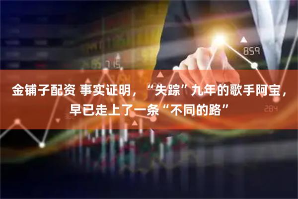 金铺子配资 事实证明，“失踪”九年的歌手阿宝，早已走上了一条“不同的路”