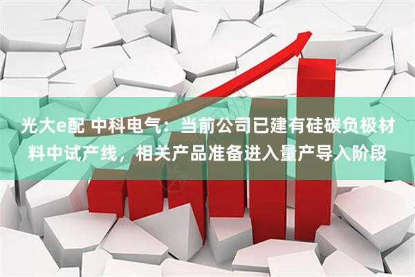 光大e配 中科电气：当前公司已建有硅碳负极材料中试产线，相关产品准备进入量产导入阶段