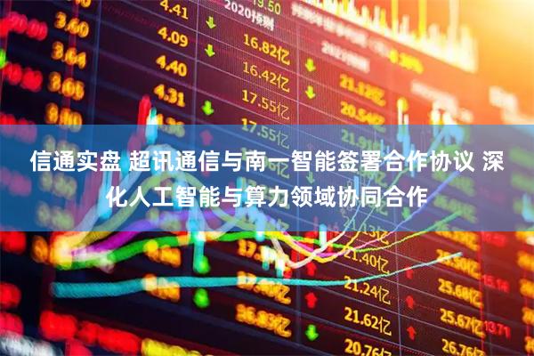 信通实盘 超讯通信与南一智能签署合作协议 深化人工智能与算力领域协同合作