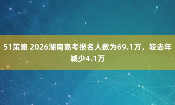 51策略 2026湖南高考报名人数为69.1万，较去年减少4.1万
