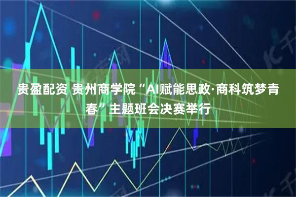 贵盈配资 贵州商学院“AI赋能思政·商科筑梦青春”主题班会决赛举行