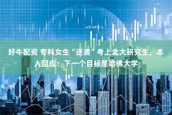 好牛配资 专科女生“逆袭”考上北大研究生，本人回应：下一个目标是哈佛大学