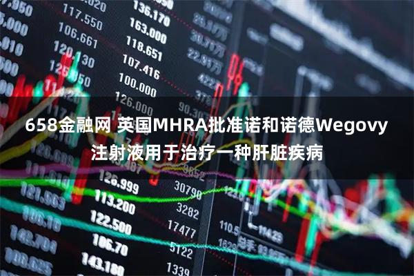 658金融网 英国MHRA批准诺和诺德Wegovy注射液用于治疗一种肝脏疾病