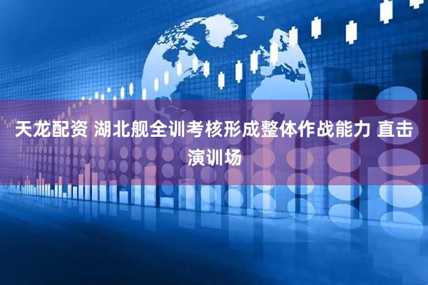 天龙配资 湖北舰全训考核形成整体作战能力 直击演训场